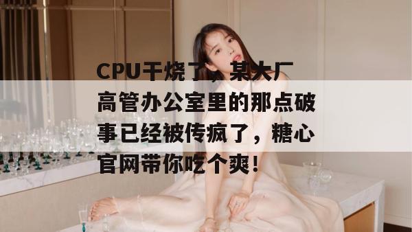 CPU干烧了，某大厂高管办公室里的那点破事已经被传疯了，糖心官网带你吃个爽！