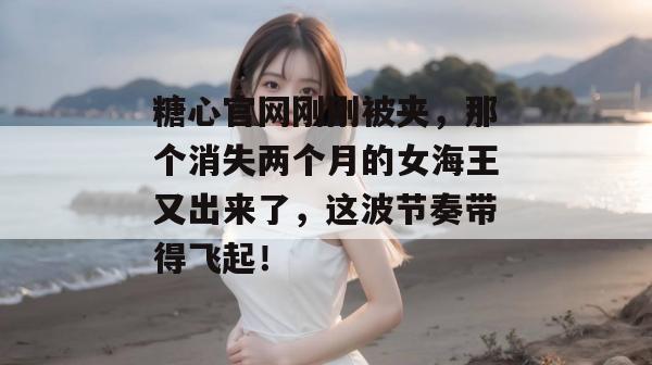 糖心官网刚刚被夹，那个消失两个月的女海王又出来了，这波节奏带得飞起！