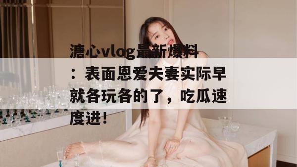 溏心vlog最新爆料：表面恩爱夫妻实际早就各玩各的了，吃瓜速度进！