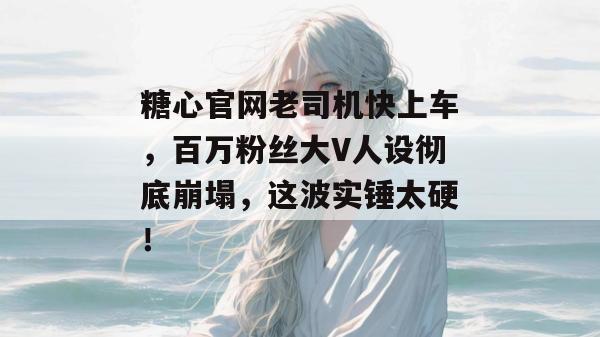 糖心官网老司机快上车，百万粉丝大V人设彻底崩塌，这波实锤太硬！