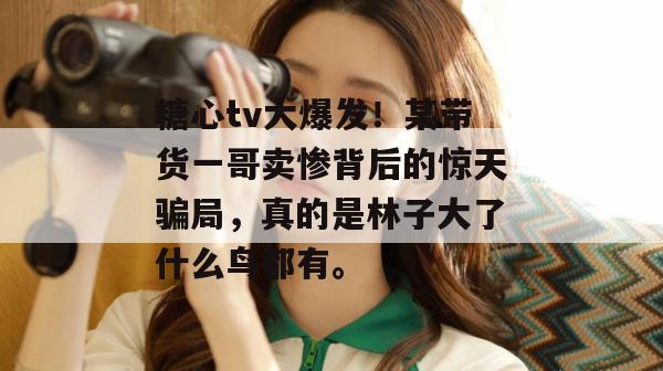 糖心tv大爆发！某带货一哥卖惨背后的惊天骗局，真的是林子大了什么鸟都有。