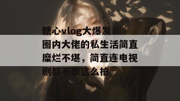 糖心vlog大爆发！圈内大佬的私生活简直糜烂不堪，简直连电视剧都不敢这么拍。