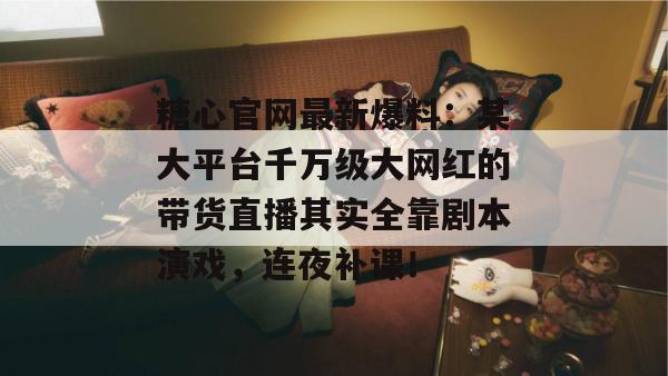 糖心官网最新爆料：某大平台千万级大网红的带货直播其实全靠剧本演戏，连夜补课！