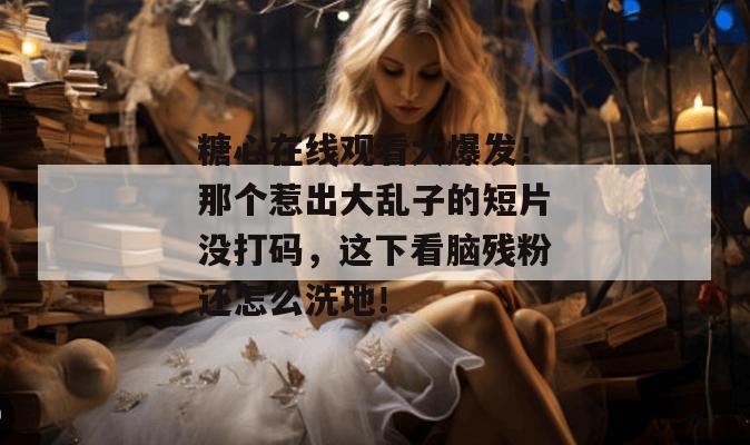 糖心在线观看大爆发！那个惹出大乱子的短片没打码，这下看脑残粉还怎么洗地！