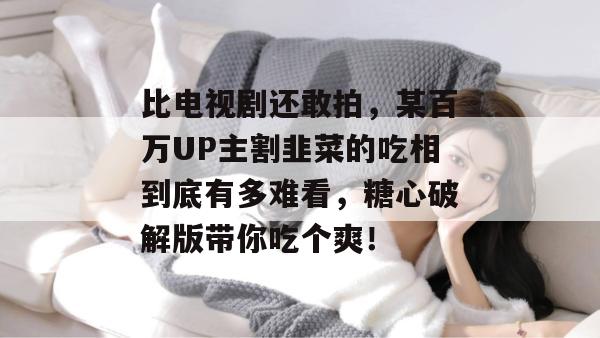 比电视剧还敢拍，某百万UP主割韭菜的吃相到底有多难看，糖心破解版带你吃个爽！