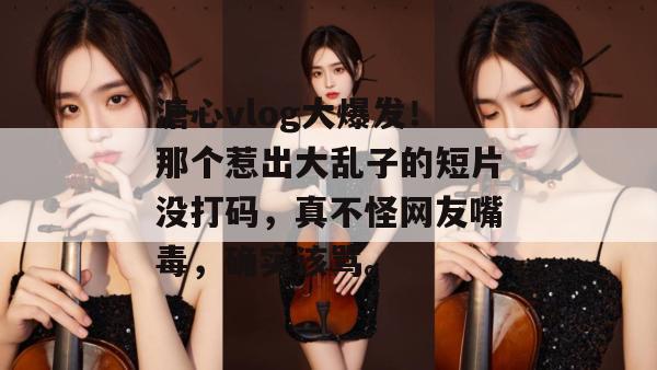 溏心vlog大爆发！那个惹出大乱子的短片没打码，真不怪网友嘴毒，确实该骂。